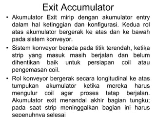 Exit Accumulator
• Akumulator Exit mirip dengan akumulator entry
dalam hal ketinggian dan konfigurasi. Kedua rol
atas akumulator bergerak ke atas dan ke bawah
pada sistem konveyor.
• Sistem konveyor berada pada titik terendah, ketika
strip yang masuk masih berjalan dan belum
dihentikan baik untuk persiapan coil atau
pengemasan coil.
• Rol konveyor bergerak secara longitudinal ke atas
tumpukan akumulator ketika mereka harus
mengulur coil agar proses tetap berjalan.
Akumulator exit menandai akhir bagian tungku;
pada saat strip meninggalkan bagian ini harus
sepenuhnya selesai
 