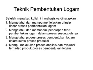 Teknik Pembentukan Logam
Setelah mengikuti kuliah ini mahasiswa diharapkan :
1. Mengetahui dan mampu menjelaskan prinsip
dasar proses pembentukan logam
2. Mengetahui dan memahami penerapan teori
pembentukan logam dalam proses sesungguhnya
3. Mengetahui proses-proses pembentukan logam
dalam suatu proses produksi
4. Mampu melakukan proses analisis dan evaluasi
terhadap produk proses pembentukan logam
 