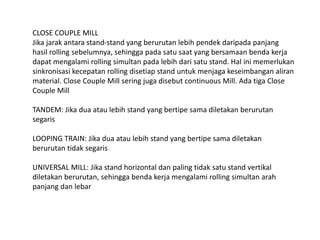 CLOSE COUPLE MILL
Jika jarak antara stand-stand yang berurutan lebih pendek daripada panjang
hasil rolling sebelumnya, sehingga pada satu saat yang bersamaan benda kerja
dapat mengalami rolling simultan pada lebih dari satu stand. Hal ini memerlukan
sinkronisasi kecepatan rolling disetiap stand untuk menjaga keseimbangan aliran
material. Close Couple Mill sering juga disebut continuous Mill. Ada tiga Close
Couple Mill
TANDEM: Jika dua atau lebih stand yang bertipe sama diletakan berurutan
segaris
LOOPING TRAIN: Jika dua atau lebih stand yang bertipe sama diletakan
berurutan tidak segaris
UNIVERSAL MILL: Jika stand horizontal dan paling tidak satu stand vertikal
diletakan berurutan, sehingga benda kerja mengalami rolling simultan arah
panjang dan lebar
 