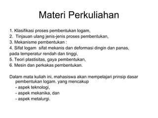 Materi Perkuliahan
1. Klasifikasi proses pembentukan logam,
2. Tinjauan ulang jenis-jenis proses pembentukan,
3. Mekanisme pembentukan :
4. Sifat logam sifat mekanis dan deformasi dingin dan panas,
pada temperatur rendah dan tinggi,
5. Teori plastisitas, gaya pembentukan,
6. Mesin dan perkakas pembentukan.
Dalam mata kuliah ini, mahasiswa akan mempelajari prinsip dasar
pembentukan logam. yang mencakup
- aspek teknologi,
- aspek mekanika, dan
- aspek metalurgi.
 