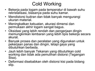 Cold Working
• Bekerja pada logam pada temperatur di bawah suhu
rekristalisasi, biasanya pada suhu kamar.
• Mendistorsi butiran dan tidak banyak mengurangi
ukuran material.
• Meningkatkan kekuatan, akurasi dimensi dan
permukaan akhir logam sangat bagus.
• Oksidasi yang lebih rendah dan pengerjaan dingin
memungkinkan lembaran yang lebih tipis bekerja secara
akurat.
• Banyak proses dan peralatan yang digunakan untuk
pekerjaan panas dan dingin, tetapi gaya yang
dibutuhkan berbeda.
• Jauh lebih banyak Tekanan yang dibutuhkan cold
working dan tidak ada pemulihan distorsi (Tegangan
Sisa).
• Deformasi disebabkan oleh distorsi kisi pada bidang
slip.
 