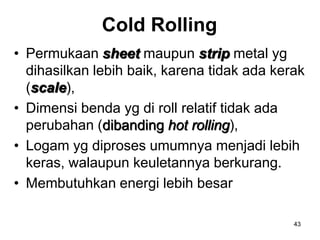 43
Cold Rolling
• Permukaan sheet maupun strip metal yg
dihasilkan lebih baik, karena tidak ada kerak
(scale),
• Dimensi benda yg di roll relatif tidak ada
perubahan (dibanding hot rolling),
• Logam yg diproses umumnya menjadi lebih
keras, walaupun keuletannya berkurang.
• Membutuhkan energi lebih besar
 