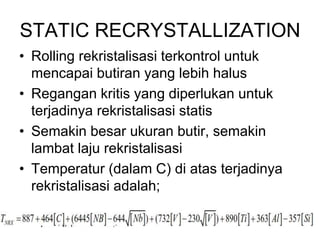 STATIC RECRYSTALLIZATION
• Rolling rekristalisasi terkontrol untuk
mencapai butiran yang lebih halus
• Regangan kritis yang diperlukan untuk
terjadinya rekristalisasi statis
• Semakin besar ukuran butir, semakin
lambat laju rekristalisasi
• Temperatur (dalam C) di atas terjadinya
rekristalisasi adalah;
 