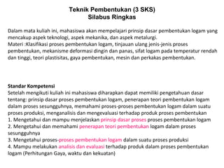 Teknik Pembentukan (3 SKS)
Silabus Ringkas
Standar Kompetensi
Setelah mengikuti kuliah ini mahasiswa diharapkan dapat memiliki pengetahuan dasar
tentang: prinsip dasar proses pembentukan logam, penerapan teori pembentukan logam
dalam proses sesungguhnya, memahami proses-proses pembentukan logam dalam suatu
proses produksi, menganalisis dan mengevaluasi terhadap produk proses pembentukan
1. Mengetahui dan mampu menjelaskan prinsip dasar proses proses pembentukan logam
2. Mengetahui dan memahami penerapan teori pembentukan logam dalam proses
sesungguhnya
3. Mengetahui proses-proses pembentukan logam dalam suatu proses produksi
4. Mampu melakukan analisis dan evaluasi terhadap produk dalam proses pembentukan
logam (Perhitungan Gaya, waktu dan kekuatan)
Dalam mata kuliah ini, mahasiswa akan mempelajari prinsip dasar pembentukan logam yang
mencakup aspek teknologi, aspek mekanika, dan aspek metalurgi.
Materi :Klasifikasi proses pembentukan logam, tinjauan ulang jenis-jenis proses
pembentukan, mekanisme deformasi dingin dan panas, sifat logam pada temperatur rendah
dan tinggi, teori plastisitas, gaya pembentukan, mesin dan perkakas pembentukan.
 
