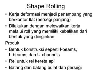 Shape Rolling
• Kerja deformasi menjadi penampang yang
berkontur flat (persegi panjang)
• Dilakukan dengan melewatkan kerja
melalui roll yang memiliki kebalikan dari
bentuk yang diinginkan
Produk
• Bentuk konstruksi seperti I-beams,
L-beams, dan U-channels
• Rel untuk rel kereta api
• Batang dan batang bulat dan persegi
 