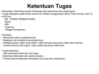 Ketentuan Tugas
• Merupakan hasil kerja sendiri (individual) atau hasil kerja sama (kelompok).
• Tugas dikerjakan pada kertas ukuran A4, diketik menggunakan Word Times Roman, font 12.
• Kulit luar
MK : TEKNIK PEMBENTUKAN
Nama :
NIM :
Tugas ke :
Tanggal Penyerahan :
• Penilaian:
􀂃 Keruntutan dalam penjelasannya.
􀂃 Kejelasan dan kerapihan penampilannya.
􀂃 Ketidaksamaan materi yang dipilih, makin banyak yang sama makin kecil nilainya.
􀂃 Jumlah halaman dari tugas, makin sedikit tapi jelas makin baik.
• Tugas kelompok:
􀂃 Satu kelompok terdiri dari 4-8 orang.
􀂃 Kelompok ditentukan dan selalu berubah.
􀂃 Proses diskusi kelompok merupakan hal yang harus dilaporkan.
 