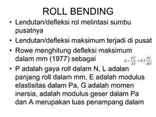 ROLL BENDING
• Lendutan/defleksi rol melintasi sumbu
pusatnya
• Lendutan/defleksi maksimum terjadi di pusat
• Rowe menghitung defleksi maksimum
dalam mm (1977) sebagai
• P adalah gaya roll dalam N, L adalah
panjang roll dalam mm, E adalah modulus
elastisitas dalam Pa, G adalah momen
inersia, adalah modulus geser dalam Pa
dan A merupakan luas penampang dalam
 