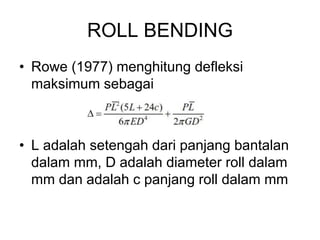 ROLL BENDING
• Rowe (1977) menghitung defleksi
maksimum sebagai
• L adalah setengah dari panjang bantalan
dalam mm, D adalah diameter roll dalam
mm dan adalah c panjang roll dalam mm
 