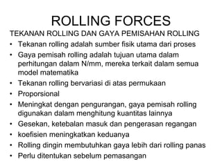ROLLING FORCES
TEKANAN ROLLING DAN GAYA PEMISAHAN ROLLING
• Tekanan rolling adalah sumber fisik utama dari proses
• Gaya pemisah rolling adalah tujuan utama dalam
perhitungan dalam N/mm, mereka terkait dalam semua
model matematika
• Tekanan rolling bervariasi di atas permukaan
• Proporsional
• Meningkat dengan pengurangan, gaya pemisah rolling
digunakan dalam menghitung kuantitas lainnya
• Gesekan, ketebalan masuk dan pengerasan regangan
• koefisien meningkatkan keduanya
• Rolling dingin membutuhkan gaya lebih dari rolling panas
• Perlu ditentukan sebelum pemasangan
 