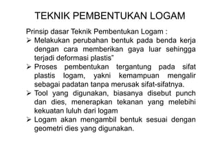 TEKNIK PEMBENTUKAN LOGAM
Prinsip dasar Teknik Pembentukan Logam :
 Melakukan perubahan bentuk pada benda kerja
dengan cara memberikan gaya luar sehingga
terjadi deformasi plastis”
 Proses pembentukan tergantung pada sifat
plastis logam, yakni kemampuan mengalir
sebagai padatan tanpa merusak sifat-sifatnya.
 Tool yang digunakan, biasanya disebut punch
dan dies, menerapkan tekanan yang melebihi
kekuatan luluh dari logam
 Logam akan mengambil bentuk sesuai dengan
geometri dies yang digunakan.
 