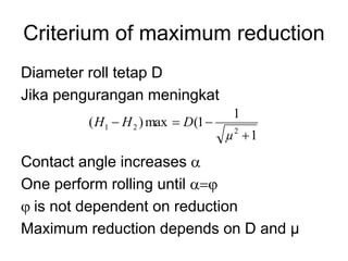 Criterium of maximum reduction
Diameter roll tetap D
Jika pengurangan meningkat
Contact angle increases a
One perform rolling until aj
j is not dependent on reduction
Maximum reduction depends on D and µ
1
1
1
(
max
)
(
2
2
1




µ
D
H
H
 