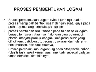 PROSES PEMBENTUKAN LOGAM
• Proses pembentukan Logam (Metal forming) adalah
proses mengubah bentuk logam dengan suatu gaya pada
arah tertentu tanpa menyisakan serpih
• proses pemberian nilai tambah pada bahan baku logam
berupa lembaran atau masif, dengan cara deformasi
plastis, menjadi produk dengan konfigurasi akhir yang
diinginkan, baik bentuk, geometri, akurasi dan toleransi,
penampakan, dan sifat-sifatnya.
• Proses pembentukan tergantung pada sifat plastis bahan
(plastisitas), yakni kemampuan mengalir sebagai padatan
tanpa merusak sifat-sifatnya.
 