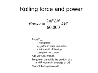 Rolling force and power
F=LwYavg
F rolling force
Yavg is the average true stress
w is the width of the strip
L length of the contact
Add 20 % for friction
Torque on the roll is the product of a
and F equals in average a=L/2
N revolutions per minute
kW
FLN
Power
000
.
60
2

 