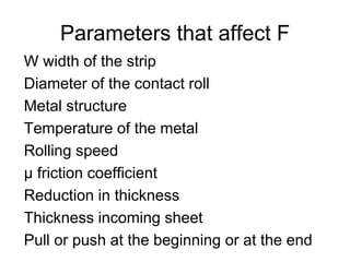 Parameters that affect F
W width of the strip
Diameter of the contact roll
Metal structure
Temperature of the metal
Rolling speed
µ friction coefficient
Reduction in thickness
Thickness incoming sheet
Pull or push at the beginning or at the end
 