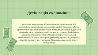 це процес зменшення обсягів тіньової, нелегальної або
неофіційної економічної діяльності в країні. Вона передбачає
припинення або зменшення таких явищ, як ухилення від сплати
податків, нелегальні операції, корупція, та інше. Детінізація
спрямована на створення більш прозорої та легальної
економічної системи, що сприяє розвитку країни, підвищенню
доходів бюджету та створенню більш сприятливого бізнес-
середовища.
Детінізація економіки -
 
