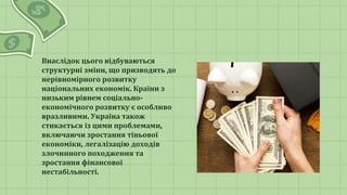 Внаслідок цього відбуваються
структурні зміни, що призводять до
нерівномірного розвитку
національних економік. Країни з
низьким рівнем соціально-
економічного розвитку є особливо
вразливими. Україна також
стикається із цими проблемами,
включаючи зростання тіньової
економіки, легалізацію доходів
злочинного походження та
зростання фінансової
нестабільності.
 