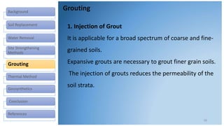 Background
Soil Replacement
Water Removal
Site Strengthening
Methods
Grouting
Thermal Method
Geosynthetics
Conclusion
References
Grouting
16
1. Injection of Grout
It is applicable for a broad spectrum of coarse and fine-
grained soils.
Expansive grouts are necessary to grout finer grain soils.
The injection of grouts reduces the permeability of the
soil strata.
 