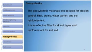 Background
Soil Replacement
Water Removal
Site Strengthening
Methods
Grouting
Thermal Method
Geosynthetics
Conclusion
References
Geosynthetics
20
The geosynthetic materials can be used for erosion
control, filter, drains, water barrier, and soil
reinforcement.
It is an effective filter for all soil types and
reinforcement for soft soil.
 