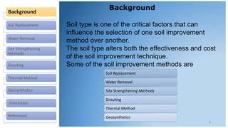 Background
Soil Replacement
Water Removal
Site Strengthening
Methods
Grouting
Thermal Method
Geosynthetics
Conclusion
References
Background
4
Soil type is one of the critical factors that can
influence the selection of one soil improvement
method over another.
The soil type alters both the effectiveness and cost
of the soil improvement technique.
Some of the soil improvement methods are
Soil Replacement
Water Removal
Site Strengthening Methods
Grouting
Thermal Method
Geosynthetics
 