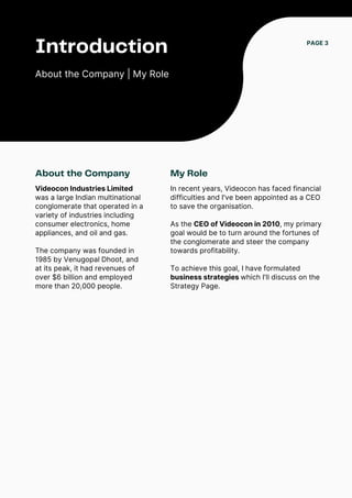 Introduction
About the Company | My Role
About the Company
Videocon Industries Limited
was a large Indian multinational
conglomerate that operated in a
variety of industries including
consumer electronics, home
appliances, and oil and gas.
The company was founded in
1985 by Venugopal Dhoot, and
at its peak, it had revenues of
over $6 billion and employed
more than 20,000 people.
PAGE 3
My Role
In recent years, Videocon has faced financial
difficulties and I've been appointed as a CEO
to save the organisation.
As the CEO of Videocon in 2010, my primary
goal would be to turn around the fortunes of
the conglomerate and steer the company
towards profitability.
To achieve this goal, I have formulated
business strategies which I'll discuss on the
Strategy Page.
 
