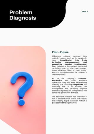 Past > Future
Videocon's collapse stemmed from
multiple causes, such as its recklessly
rapid diversification into fresh
territories, mismanagement, and
excessively elevated indebtedness.
Even though the firm had put substantial
capital into exploring oil and gas reserves,
these initiatives failed to yield profits,
which in turn accumulated the company's
debt obligations.
As for the company's consumer
electronics and home appliance
operations, they too were experiencing
difficulty due to strong competitors like
Samsung and LG. In addition, the
management was receiving negative
feedback regarding its transparency and
corporate governance methods.
The decline of Videocon was a result of a
mix of elements from within and outside
the company. Rapid expansion without a
plan doomed the organisation.
PAGE 4
Problem
Diagnosis
 