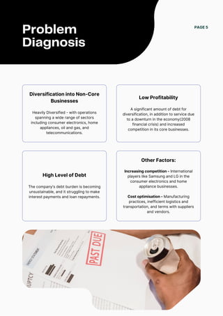 PAGE 5
Problem
Diagnosis
Diversification into Non-Core
Businesses
Heavily Diversified - with operations
spanning a wide range of sectors
including consumer electronics, home
appliances, oil and gas, and
telecommunications.
Low Profitability
A significant amount of debt for
diversification, in addition to service due
to a downturn in the economy(2008
financial crisis) and increased
competition in its core businesses.
High Level of Debt
The company's debt burden is becoming
unsustainable, and it struggling to make
interest payments and loan repayments.
Other Factors:
Increasing competition - International
players like Samsung and LG in the
consumer electronics and home
appliance businesses.
Cost optimisation - Manufacturing
practices, inefficient logistics and
transportation, and terms with suppliers
and vendors.
 