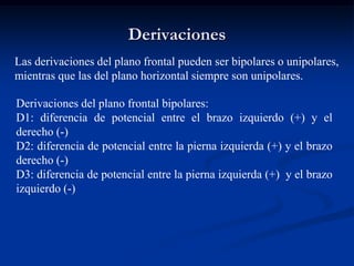 Derivaciones
Las derivaciones del plano frontal pueden ser bipolares o unipolares,
mientras que las del plano horizontal siempre son unipolares.
Derivaciones del plano frontal bipolares:
D1: diferencia de potencial entre el brazo izquierdo (+) y el
derecho (-)
D2: diferencia de potencial entre la pierna izquierda (+) y el brazo
derecho (-)
D3: diferencia de potencial entre la pierna izquierda (+) y el brazo
izquierdo (-)
 