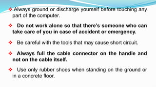  Always ground or discharge yourself before touching any
part of the computer.
 Do not work alone so that there’s someone who can
take care of you in case of accident or emergency.
 Be careful with the tools that may cause short circuit.
 Always full the cable connector on the handle and
not on the cable itself.
 Use only rubber shoes when standing on the ground or
in a concrete floor.
 