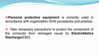 Personal protective equipment is correctly used in
accordance with organization OHS procedures and practice.
 Take necessary precautions to protect the component of
the computer from damaged cause by ElectroStatics
Discharge(ESD).
 