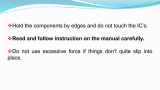 Hold the components by edges and do not touch the IC’s.
Read and follow instruction on the manual carefully.
Do not use excessive force if things don’t quite slip into
place.
 