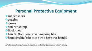 Personal Protective Equipment
rubber shoes
goggles
gloves
anti-wrist trap
fit clothes
hair tie (for those who have long hair)
handkerchief (for those who have wet hands)
AVOID: metal rings, bracelet, necklace and other accessories when working
 