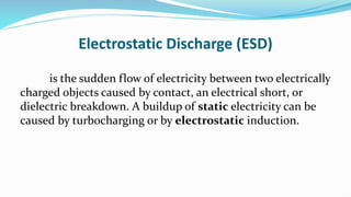 Electrostatic Discharge (ESD)
is the sudden flow of electricity between two electrically
charged objects caused by contact, an electrical short, or
dielectric breakdown. A buildup of static electricity can be
caused by turbocharging or by electrostatic induction.
 