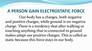 A PERSON GAIN ELECTROSTATIC FORCE
Our body has a charges, both negative
and positive charges, while ground is on negative
charge. There is a tendency that after walking or
touching anything that is connected to ground
makes adapt our positive charges. This is called as
static because this force stays in our body.
 