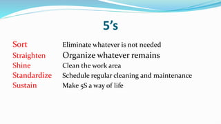 5’s
Sort Eliminate whatever is not needed
Straighten Organize whatever remains
Shine Clean the work area
Standardize Schedule regular cleaning and maintenance
Sustain Make 5S a way of life
 