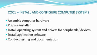 COC1 – INSTALL AND CONFIGURE COMPUTER SYSTEMS
 Assemble computer hardware
 Prepare installer
 Install operating system and drivers for peripherals/ devices
 Install application software
 Conduct testing and documentation
 