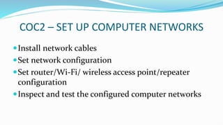 COC2 – SET UP COMPUTER NETWORKS
Install network cables
Set network configuration
Set router/Wi-Fi/ wireless access point/repeater
configuration
Inspect and test the configured computer networks
 