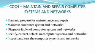 COC4 – MAINTAIN AND REPAIR COMPUTER
SYSTEMS AND NETWORKS
 Plan and prepare for maintenance and repair
 Maintain computer system and networks
 Diagnose faults of computer system and networks
 Rectify/correct defects in computer systems and networks
 Inspect and test the computer systems and networks
 
