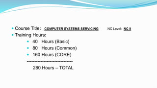  Course Title: COMPUTER SYSTEMS SERVICING NC Level: NC II
 Training Hours:
 40 Hours (Basic)
 80 Hours (Common)
 160 Hours (CORE)
------------------------------
280 Hours – TOTAL
 
