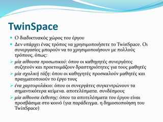 TwinSpace
 Ο διαδικτυακός χώρος του έργου
 Δεν υπάρχει ένας τρόπος να χρησιμοποιήσετε το TwinSpace. Οι
συνεργασίες μπορούν να το χρησιμοποιήσουν με πολλούς
τρόπους, όπως:
 μία αίθουσα προσωπικού: όπου οι καθηγητές συνεργάτες
συζητούν και προετοιμάζουν δραστηριότητες για τους μαθητές
 μία σχολική τάξη: όπου οι καθηγητές προσκαλούν μαθητές και
πραγματοποιούν το έργο τους
 ένα χαρτοφυλάκιο: όπου οι συνεργάτες συγκεντρώνουν τα
σημαντικότερα κείμενα. αποτελέσματα. συνδέσμους
 μία αίθουσα έκθεσης: όπου τα αποτελέσματα του έργου είναι
προσβάσιμα στο κοινό (για παράδειγμα. η δημοσιοποίηση του
TwinSpace)
 