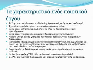 Τα χαρακτηριστικά ενός ποιοτικού
έργου
 Το έργο σας στο πλαίσιο του eTwinning έχει κοινούς στόχους και σχεδιασμό;
 Έχει ολοκληρωθεί ή βρίσκεται στα τελευταία του στάδια;
 Εσείς και οι μαθητές σας συμβάλατε σε όλες τις δραστηριότητες του
προγράμματος;
 Εσείς και οι εταίροι σας οργανώσατε δραστηριότητες συνεργασίας;
 Λάβατε υπόψη σας τα ζητήματα προστασίας δεδομένων και πνευματικών
δικαιωμάτων;
 Για να είστε επιλέξιμοι για μια Ετικέτα Ποιότητας (εθνική ή/και ευρωπαϊκή), θα
πρέπει να επιτύχετε τουλάχιστον τους κατώτερους βαθμούς που καθορίζονται
στα ακόλουθα δευτερεύοντα κριτήρια:
 Στρατηγικές για διαδικτυακή συνεργασία μεταξύ μαθητών από τα σχολεία-
εταίρους
 Επιλογή και χρήση ΤΠΕ (όλα τα ψηφιακά τεχνολογικά εργαλεία)
 GDPR, πνευματικά δικαιώματα και ζητήματα ηλεκτρονικής ασφάλειας.
 