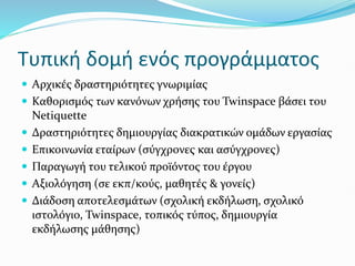 Τυπική δομή ενός προγράμματος
 Αρχικές δραστηριότητες γνωριμίας
 Καθορισμός των κανόνων χρήσης του Twinspace βάσει του
Netiquette
 Δραστηριότητες δημιουργίας διακρατικών ομάδων εργασίας
 Επικοινωνία εταίρων (σύγχρονες και ασύγχρονες)
 Παραγωγή του τελικού προϊόντος του έργου
 Αξιολόγηση (σε εκπ/κούς, μαθητές & γονείς)
 Διάδοση αποτελεσμάτων (σχολική εκδήλωση, σχολικό
ιστολόγιο, Twinspace, τοπικός τύπος, δημιουργία
εκδήλωσης μάθησης)
 