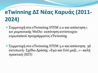 eTwinning ΔΣ Νέας Καρυάς (2011-
2024)
 Συμμετοχή στο eTwinning STEM 2.0 και απόκτηση 1
κιτ ρομποτικής WeDo- εκπόνηση αντίστοιχου
ευρωπαϊκού προγράμματος eTwinning
 Συμμετοχή στο eTwinning STEM 3.0 και απόκτηση 3d
εκτυπωτή- Σχέδιο Δράσης «Εγώ και Εσύ μαζί…»- καλή
πρακτική (ΙΕΠ)
 