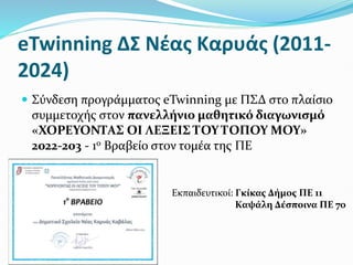 eTwinning ΔΣ Νέας Καρυάς (2011-
2024)
 Σύνδεση προγράμματος eTwinning με ΠΣΔ στο πλαίσιο
συμμετοχής στον πανελλήνιο μαθητικό διαγωνισμό
«ΧΟΡΕΥΟΝΤΑΣ ΟΙ ΛΕΞΕΙΣ ΤΟΥ ΤΟΠΟΥ ΜΟΥ»
2022-203 - 1ο Βραβείο στον τομέα της ΠΕ
Εκπαιδευτικοί: Γκίκας Δήμος ΠΕ 11
Καψάλη Δέσποινα ΠΕ 70
 