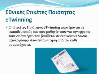 Εθνικές Ετικέτες Ποιότητας
eTwinning
 Οι Ετικέτες Ποιότητας eTwinning απονέμονται σε
εκπαιδευτικούς και τους μαθητές τους για την εργασία
τους σε ένα έργο που βασίζεται σε ένα κοινό πλαίσιο
αξιολόγησης- Απαιτείται αίτηση από τον κάθε
συμμετέχοντα.
 
