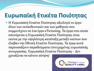 Ευρωπαϊκή Ετικέτα Ποιότητας
 Η Ευρωπαϊκή Ετικέτα Ποιότητας αξιολογεί το έργο
όλων των εκπαιδευτικών και των μαθητών που
συμμετέχουν σε ένα έργο eTwinning. Τα έργα στα οποία
απονέμεται η Ευρωπαϊκή Ετικέτα Ποιότητας είναι
εκείνα με την υψηλότερη κατάταξη μεταξύ εκείνων που
έλαβαν την Εθνική Ετικέτα Ποιότητας. Τα έργα αυτά
παρουσιάζουν παραδείγματα επιτυχημένης ευρωπαϊκής
συνεργασίας. Ευρωπαϊκή Ετικέτα Ποιότητας - Δεν
χρειάζεται να κάνετε αίτηση!
 