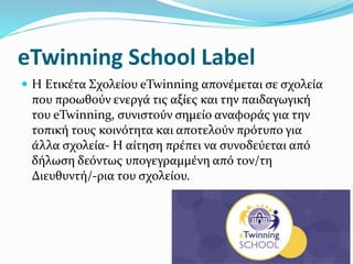 eTwinning School Label
 Η Ετικέτα Σχολείου eTwinning απονέμεται σε σχολεία
που προωθούν ενεργά τις αξίες και την παιδαγωγική
του eTwinning, συνιστούν σημείο αναφοράς για την
τοπική τους κοινότητα και αποτελούν πρότυπο για
άλλα σχολεία- Η αίτηση πρέπει να συνοδεύεται από
δήλωση δεόντως υπογεγραμμένη από τον/τη
Διευθυντή/-ρια του σχολείου.
 