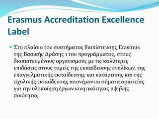Erasmus Accreditation Excellence
Label
 Στο πλαίσιο του συστήματος διαπίστευσης Erasmus
της Βασικής Δράσης 1 του προγράμματος, στους
διαπιστευμένους οργανισμούς με τις καλύτερες
επιδόσεις στους τομείς της εκπαίδευσης ενηλίκων, της
επαγγελματικής εκπαίδευσης και κατάρτισης και της
σχολικής εκπαίδευσης απονέμονται σήματα αριστείας
για την υλοποίηση έργων κινητικότητας υψηλής
ποιότητας.
 