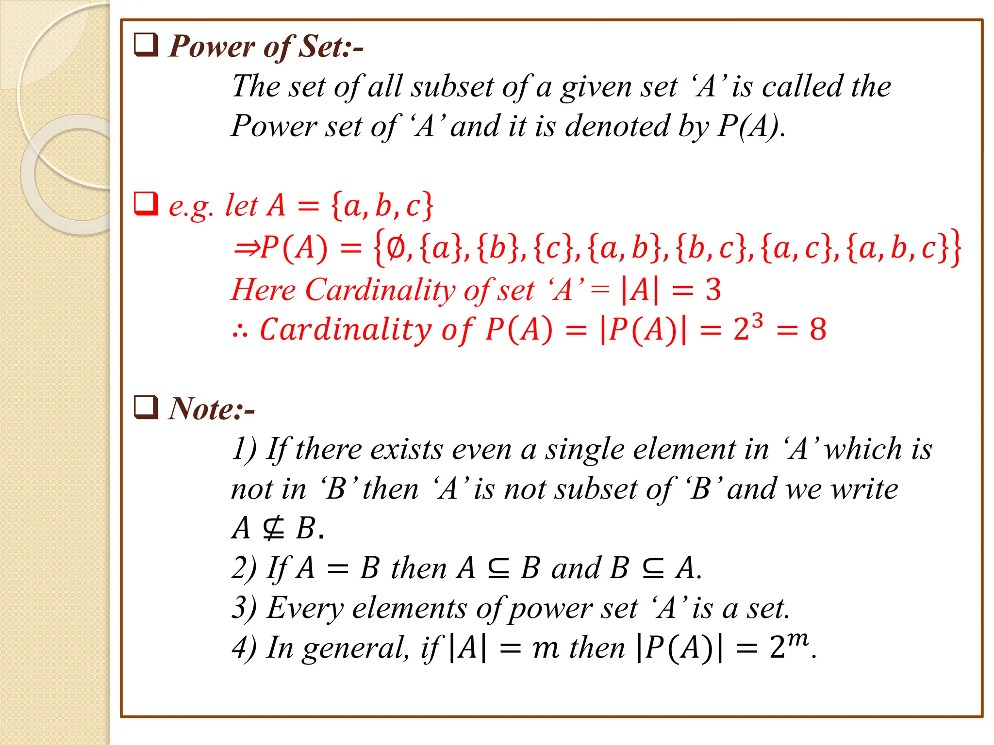 Power of Set:-
The set of all subset of a given set ‘A’ is called the
Power set of ‘A’ and it is denoted by P(A).
 Power of Set:-
The set of all subset of a given set ‘A’is called the
Power set of ‘A’and it is denoted by P(A).
 e.g. let 𝐴 = 𝑎, 𝑏, 𝑐
⇒𝑃(𝐴) = ∅, 𝑎 , 𝑏 , 𝑐 , 𝑎, 𝑏 , 𝑏, 𝑐 , 𝑎, 𝑐 , 𝑎, 𝑏, 𝑐
Here Cardinality of set ‘A’= 𝐴 = 3
∴ 𝐶𝑎𝑟𝑑𝑖𝑛𝑎𝑙𝑖𝑡𝑦 𝑜𝑓 𝑃 𝐴 = 𝑃(𝐴) = 23 = 8
 Note:-
1) If there exists even a single element in ‘A’which is
not in ‘B’then ‘A’is not subset of ‘B’and we write
𝐴 ⊈ 𝐵.
2) If 𝐴 = 𝐵 then 𝐴 ⊆ 𝐵 and 𝐵 ⊆ 𝐴.
3) Every elements of power set ‘A’is a set.
4) In general, if 𝐴 = 𝑚 then 𝑃(𝐴) = 2𝑚.
 