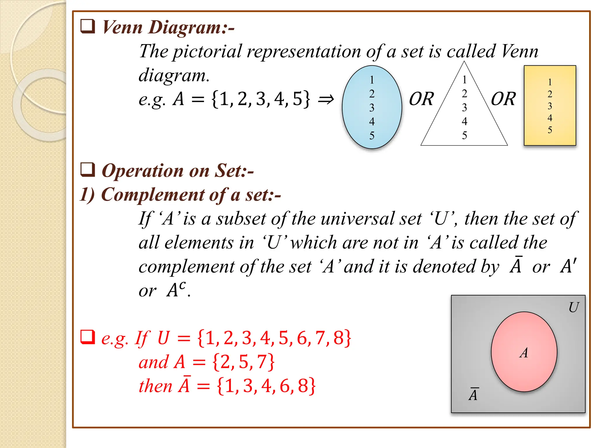  Venn Diagram:-
The pictorial representation of a set is called Venn
diagram.
e.g. 𝐴 = 1, 2, 3, 4, 5 ⇒ OR OR
 Operation on Set:-
1) Complement of a set:-
If ‘A’is a subset of the universal set ‘U’, then the set of
all elements in ‘U’which are not in ‘A’is called the
complement of the set ‘A’and it is denoted by 𝐴 or 𝐴′
or 𝐴𝑐.
 e.g. If 𝑈 = 1, 2, 3, 4, 5, 6, 7, 8
and 𝐴 = 2, 5, 7
then 𝐴 = 1, 3, 4, 6, 8
A
U
𝐴
1
2
3
4
5
1
2
3
4
5
1
2
3
4
5
 