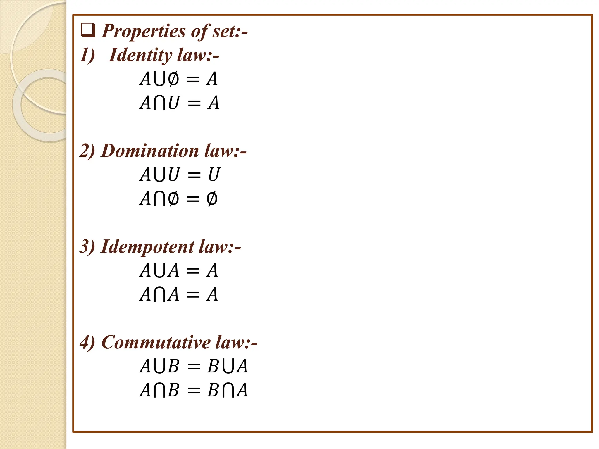  Properties of set:-
1) Identity law:-
𝐴⋃∅ = 𝐴
𝐴⋂𝑈 = 𝐴
2) Domination law:-
𝐴⋃𝑈 = 𝑈
𝐴⋂∅ = ∅
3) Idempotent law:-
𝐴⋃𝐴 = 𝐴
𝐴⋂𝐴 = 𝐴
4) Commutative law:-
𝐴⋃𝐵 = 𝐵⋃𝐴
𝐴⋂𝐵 = 𝐵⋂𝐴
 